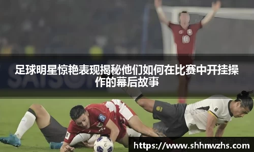 足球明星惊艳表现揭秘他们如何在比赛中开挂操作的幕后故事